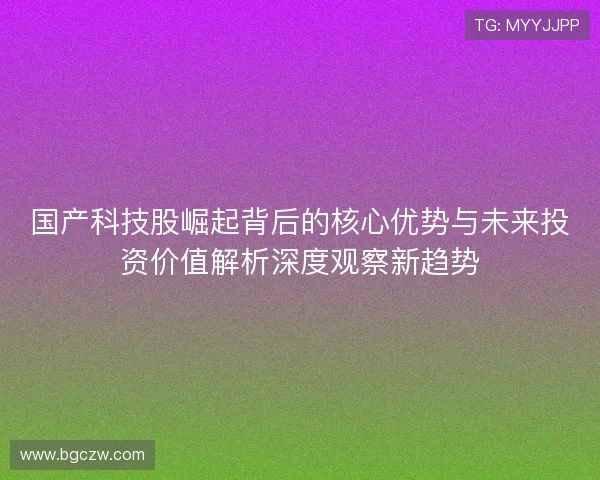 国产科技股崛起背后的核心优势与未来投资价值解析深度观察新趋势 国产科技股崛起背后的核心优势与未来投资价值解析深度观察新趋势